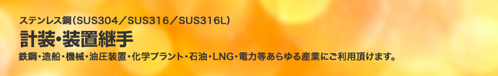 ステンレス鋼（SUS304／SUS316／SUS316L）計装・装置継手。鉄鋼・造船・機械・油圧装置・化学プラント・石油・LNG・電力等あらゆる産業にご利用頂けます。