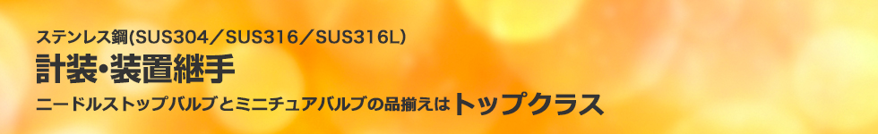 ステンレス鋼（SUS304／SUS316／SUS316L）計装・装置継手。ニードルストップバルブとミニチュアバルブの品揃えはトップクラス。